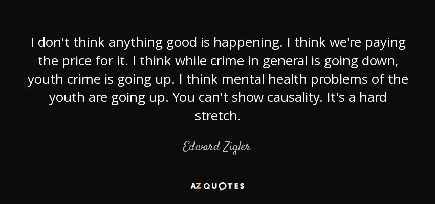 I don't think anything good is happening. I think we're paying the price for it. I think while crime in general is going down, youth crime is going up. I think mental health problems of the youth are going up. You can't show causality. It's a hard stretch. - Edward Zigler