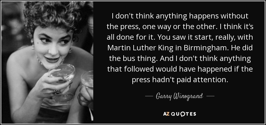 I don't think anything happens without the press, one way or the other. I think it's all done for it. You saw it start, really, with Martin Luther King in Birmingham. He did the bus thing. And I don't think anything that followed would have happened if the press hadn't paid attention. - Garry Winogrand