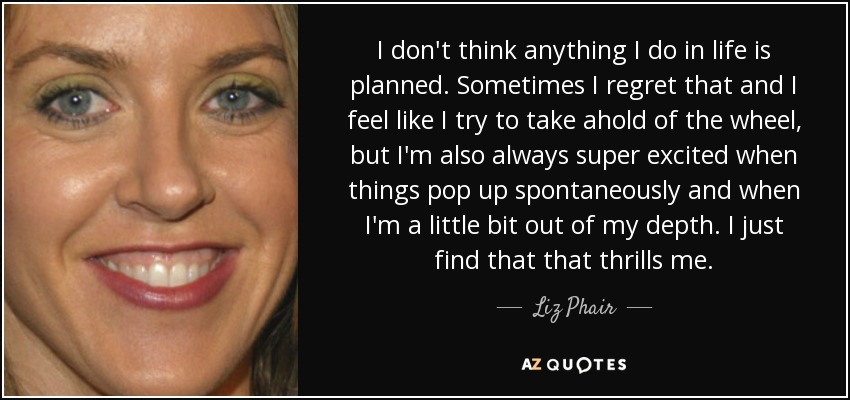 I don't think anything I do in life is planned. Sometimes I regret that and I feel like I try to take ahold of the wheel, but I'm also always super excited when things pop up spontaneously and when I'm a little bit out of my depth. I just find that that thrills me. - Liz Phair