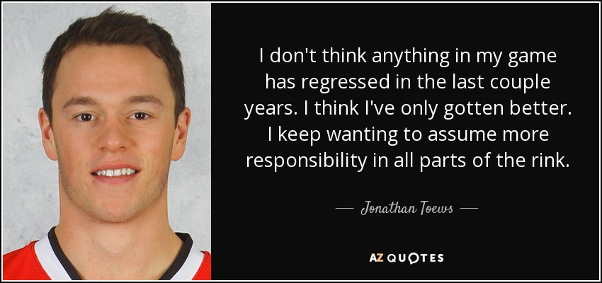 I don't think anything in my game has regressed in the last couple years. I think I've only gotten better. I keep wanting to assume more responsibility in all parts of the rink. - Jonathan Toews