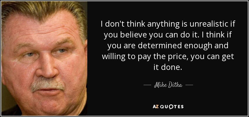I don't think anything is unrealistic if you believe you can do it. I think if you are determined enough and willing to pay the price, you can get it done. - Mike Ditka