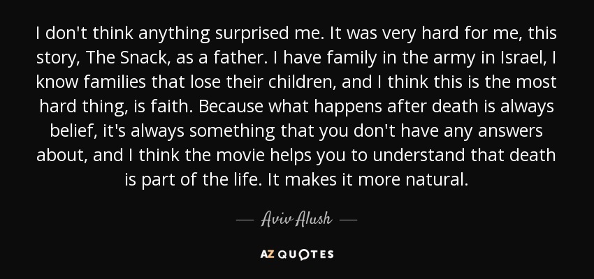 I don't think anything surprised me. It was very hard for me, this story, The Snack, as a father. I have family in the army in Israel, I know families that lose their children, and I think this is the most hard thing, is faith. Because what happens after death is always belief, it's always something that you don't have any answers about, and I think the movie helps you to understand that death is part of the life. It makes it more natural. - Aviv Alush