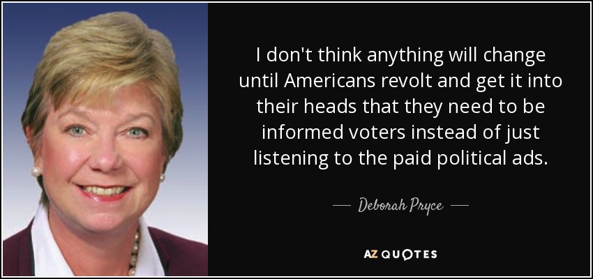 I don't think anything will change until Americans revolt and get it into their heads that they need to be informed voters instead of just listening to the paid political ads. - Deborah Pryce
