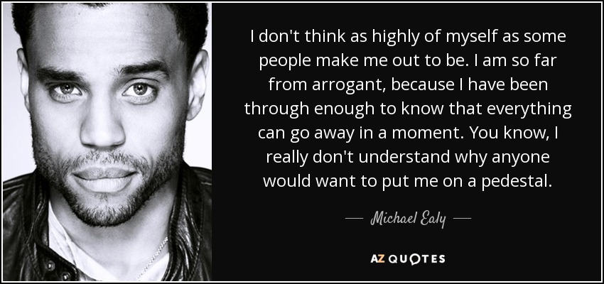 I don't think as highly of myself as some people make me out to be. I am so far from arrogant, because I have been through enough to know that everything can go away in a moment. You know, I really don't understand why anyone would want to put me on a pedestal. - Michael Ealy