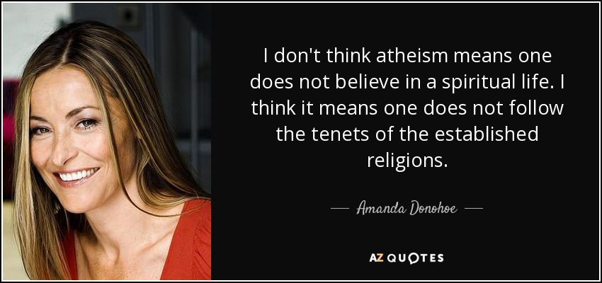 I don't think atheism means one does not believe in a spiritual life. I think it means one does not follow the tenets of the established religions. - Amanda Donohoe