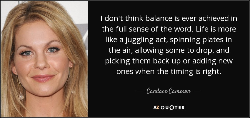 I don't think balance is ever achieved in the full sense of the word. Life is more like a juggling act, spinning plates in the air, allowing some to drop, and picking them back up or adding new ones when the timing is right. - Candace Cameron