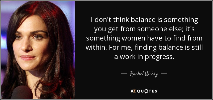 I don't think balance is something you get from someone else; it's something women have to find from within. For me, finding balance is still a work in progress. - Rachel Weisz