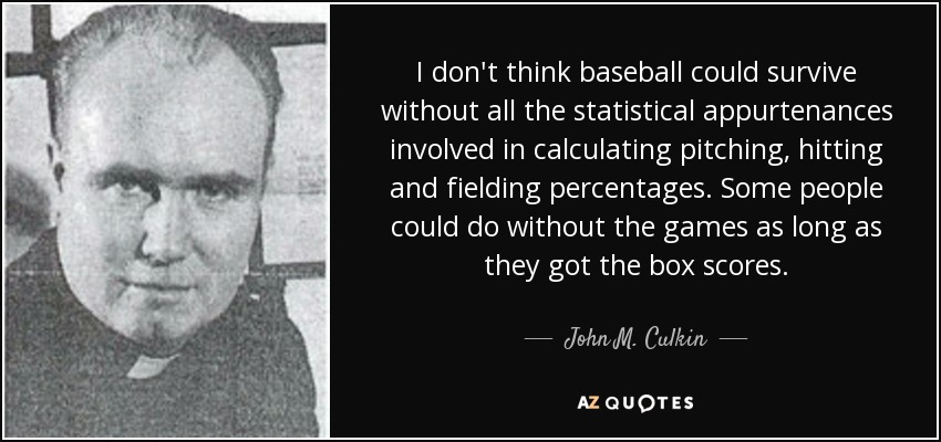 I don't think baseball could survive without all the statistical appurtenances involved in calculating pitching, hitting and fielding percentages. Some people could do without the games as long as they got the box scores. - John M. Culkin