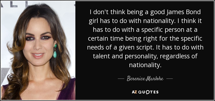 I don't think being a good James Bond girl has to do with nationality. I think it has to do with a specific person at a certain time being right for the specific needs of a given script. It has to do with talent and personality, regardless of nationality. - Berenice Marlohe