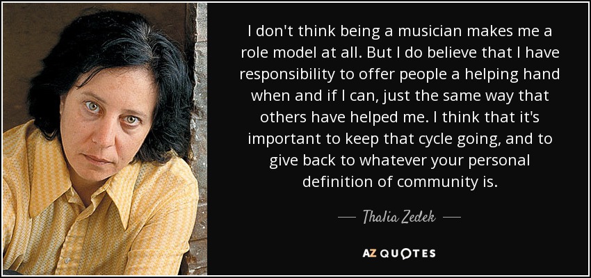 I don't think being a musician makes me a role model at all. But I do believe that I have responsibility to offer people a helping hand when and if I can, just the same way that others have helped me. I think that it's important to keep that cycle going, and to give back to whatever your personal definition of community is. - Thalia Zedek