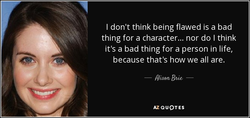 I don't think being flawed is a bad thing for a character... nor do I think it's a bad thing for a person in life, because that's how we all are. - Alison Brie