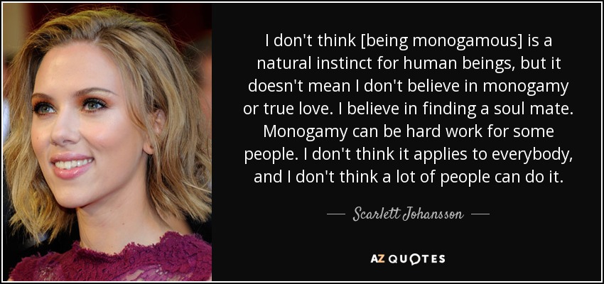 I don't think [being monogamous] is a natural instinct for human beings, but it doesn't mean I don't believe in monogamy or true love. I believe in finding a soul mate. Monogamy can be hard work for some people. I don't think it applies to everybody, and I don't think a lot of people can do it. - Scarlett Johansson