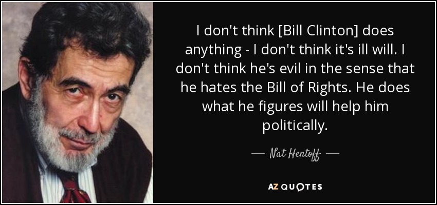 I don't think [Bill Clinton] does anything - I don't think it's ill will. I don't think he's evil in the sense that he hates the Bill of Rights. He does what he figures will help him politically. - Nat Hentoff