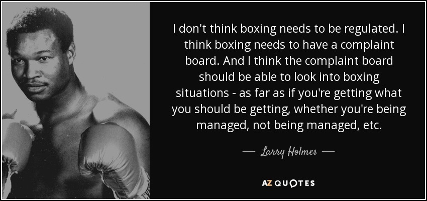 I don't think boxing needs to be regulated. I think boxing needs to have a complaint board. And I think the complaint board should be able to look into boxing situations - as far as if you're getting what you should be getting, whether you're being managed, not being managed, etc. - Larry Holmes