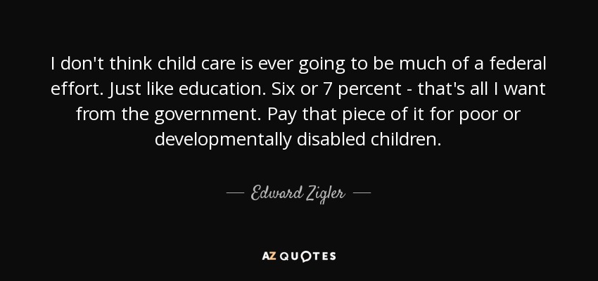 I don't think child care is ever going to be much of a federal effort. Just like education. Six or 7 percent - that's all I want from the government. Pay that piece of it for poor or developmentally disabled children. - Edward Zigler