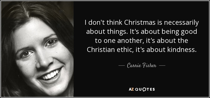 I don't think Christmas is necessarily about things. It's about being good to one another, it's about the Christian ethic, it's about kindness. - Carrie Fisher