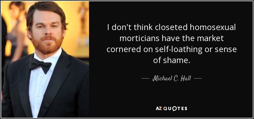 I don't think closeted homosexual morticians have the market cornered on self-loathing or sense of shame. - Michael C. Hall