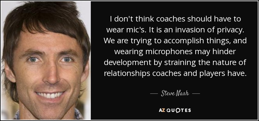 I don't think coaches should have to wear mic's. It is an invasion of privacy. We are trying to accomplish things, and wearing microphones may hinder development by straining the nature of relationships coaches and players have. - Steve Nash