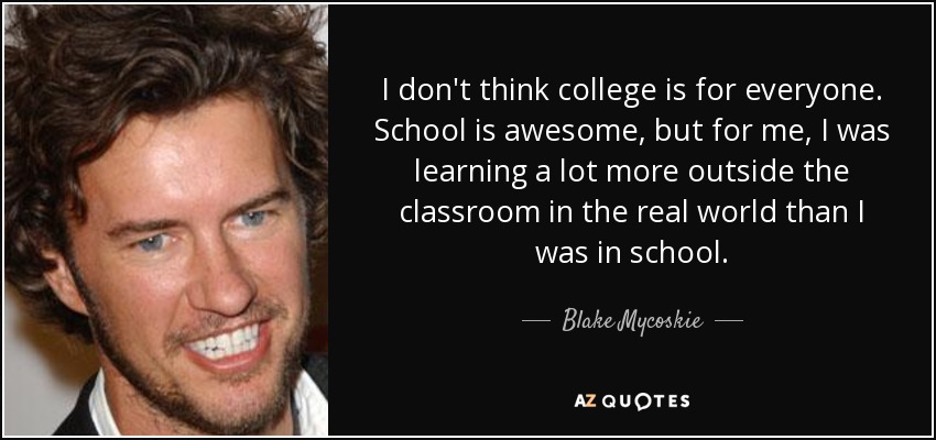 I don't think college is for everyone. School is awesome, but for me, I was learning a lot more outside the classroom in the real world than I was in school. - Blake Mycoskie
