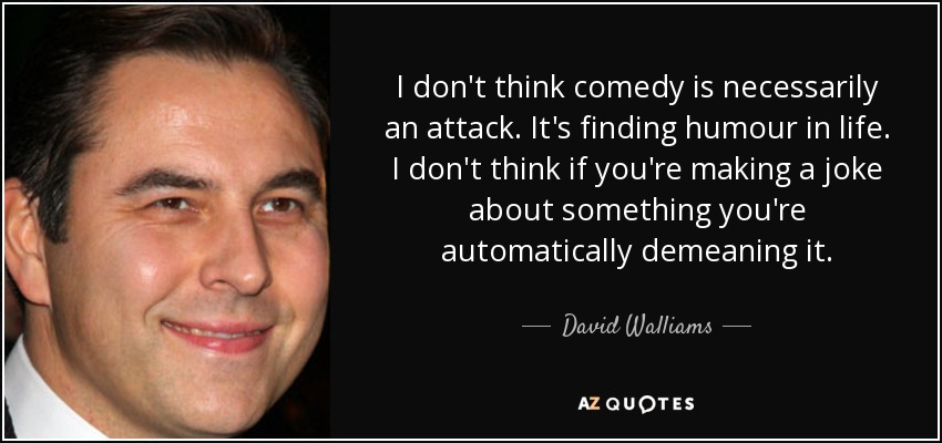 I don't think comedy is necessarily an attack. It's finding humour in life. I don't think if you're making a joke about something you're automatically demeaning it. - David Walliams
