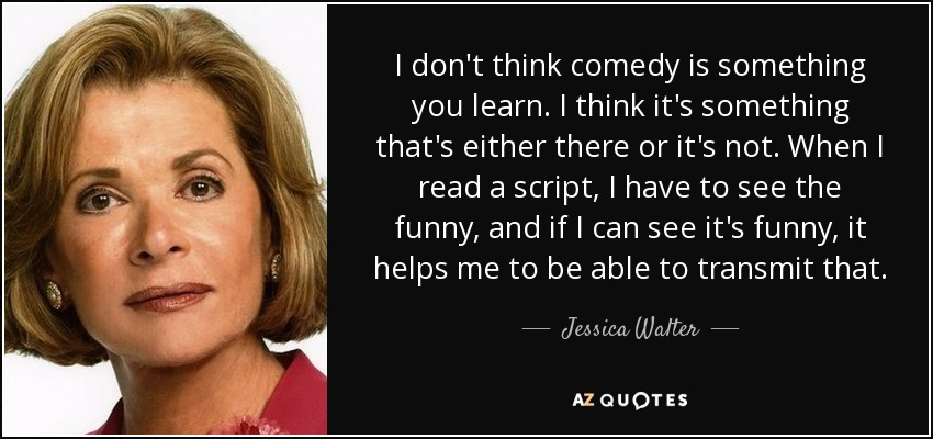 I don't think comedy is something you learn. I think it's something that's either there or it's not. When I read a script, I have to see the funny, and if I can see it's funny, it helps me to be able to transmit that. - Jessica Walter