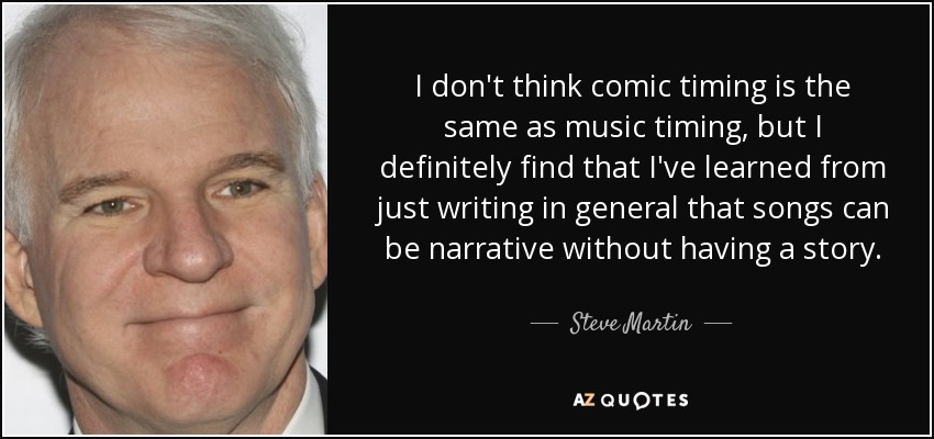 I don't think comic timing is the same as music timing, but I definitely find that I've learned from just writing in general that songs can be narrative without having a story. - Steve Martin