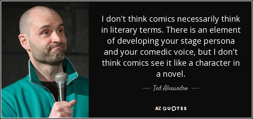 I don't think comics necessarily think in literary terms. There is an element of developing your stage persona and your comedic voice, but I don't think comics see it like a character in a novel. - Ted Alexandro