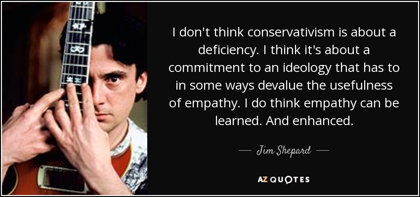 I don't think conservativism is about a deficiency. I think it's about a commitment to an ideology that has to in some ways devalue the usefulness of empathy. I do think empathy can be learned. And enhanced. - Jim Shepard