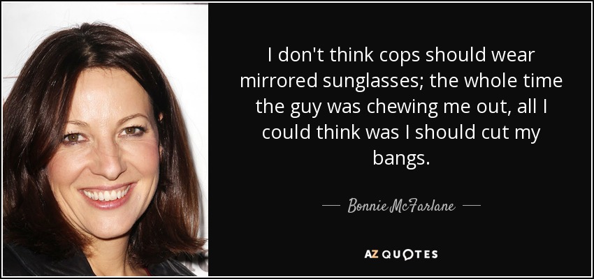 I don't think cops should wear mirrored sunglasses; the whole time the guy was chewing me out, all I could think was I should cut my bangs. - Bonnie McFarlane