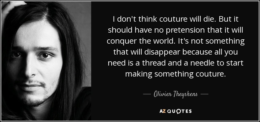 I don't think couture will die. But it should have no pretension that it will conquer the world. It's not something that will disappear because all you need is a thread and a needle to start making something couture. - Olivier Theyskens