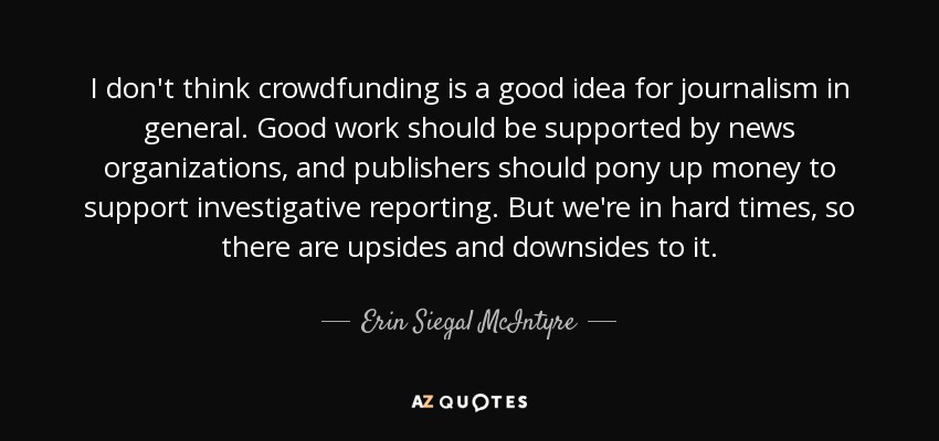 I don't think crowdfunding is a good idea for journalism in general. Good work should be supported by news organizations, and publishers should pony up money to support investigative reporting. But we're in hard times, so there are upsides and downsides to it. - Erin Siegal McIntyre