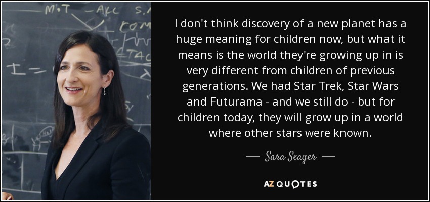 I don't think discovery of a new planet has a huge meaning for children now, but what it means is the world they're growing up in is very different from children of previous generations. We had Star Trek, Star Wars and Futurama - and we still do - but for children today, they will grow up in a world where other stars were known. - Sara Seager