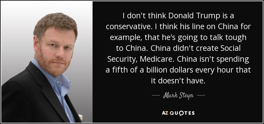 I don't think Donald Trump is a conservative. I think his line on China for example, that he's going to talk tough to China. China didn't create Social Security, Medicare. China isn't spending a fifth of a billion dollars every hour that it doesn't have. - Mark Steyn