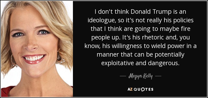 I don't think Donald Trump is an ideologue, so it's not really his policies that I think are going to maybe fire people up. It's his rhetoric and, you know, his willingness to wield power in a manner that can be potentially exploitative and dangerous. - Megyn Kelly