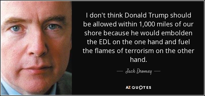 I don't think Donald Trump should be allowed within 1,000 miles of our shore because he would embolden the EDL on the one hand and fuel the flames of terrorism on the other hand. - Jack Dromey