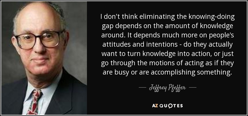I don't think eliminating the knowing-doing gap depends on the amount of knowledge around. It depends much more on people's attitudes and intentions - do they actually want to turn knowledge into action, or just go through the motions of acting as if they are busy or are accomplishing something. - Jeffrey Pfeffer