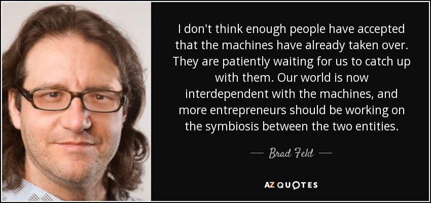 I don't think enough people have accepted that the machines have already taken over. They are patiently waiting for us to catch up with them. Our world is now interdependent with the machines, and more entrepreneurs should be working on the symbiosis between the two entities. - Brad Feld