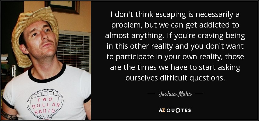 I don't think escaping is necessarily a problem, but we can get addicted to almost anything. If you're craving being in this other reality and you don't want to participate in your own reality, those are the times we have to start asking ourselves difficult questions. - Joshua Mohr