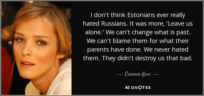 I don't think Estonians ever really hated Russians. It was more, 'Leave us alone.' We can't change what is past. We can't blame them for what their parents have done. We never hated them. They didn't destroy us that bad. - Carmen Kass