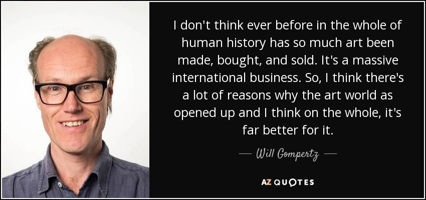 I don't think ever before in the whole of human history has so much art been made, bought, and sold. It's a massive international business. So, I think there's a lot of reasons why the art world as opened up and I think on the whole, it's far better for it. - Will Gompertz