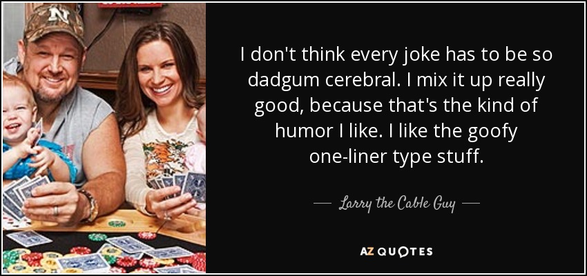 I don't think every joke has to be so dadgum cerebral. I mix it up really good, because that's the kind of humor I like. I like the goofy one-liner type stuff. - Larry the Cable Guy