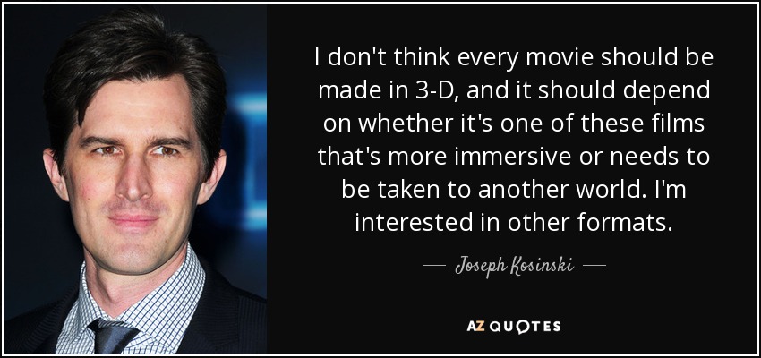 I don't think every movie should be made in 3-D, and it should depend on whether it's one of these films that's more immersive or needs to be taken to another world. I'm interested in other formats. - Joseph Kosinski