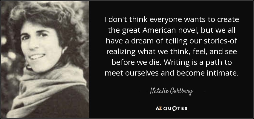 I don't think everyone wants to create the great American novel, but we all have a dream of telling our stories-of realizing what we think, feel, and see before we die. Writing is a path to meet ourselves and become intimate. - Natalie Goldberg