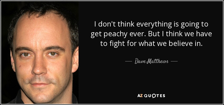 I don't think everything is going to get peachy ever. But I think we have to fight for what we believe in. - Dave Matthews