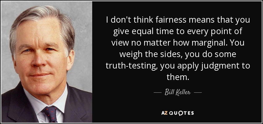 I don't think fairness means that you give equal time to every point of view no matter how marginal. You weigh the sides, you do some truth-testing, you apply judgment to them. - Bill Keller