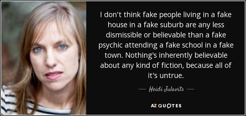I don't think fake people living in a fake house in a fake suburb are any less dismissible or believable than a fake psychic attending a fake school in a fake town. Nothing's inherently believable about any kind of fiction, because all of it's untrue. - Heidi Julavits