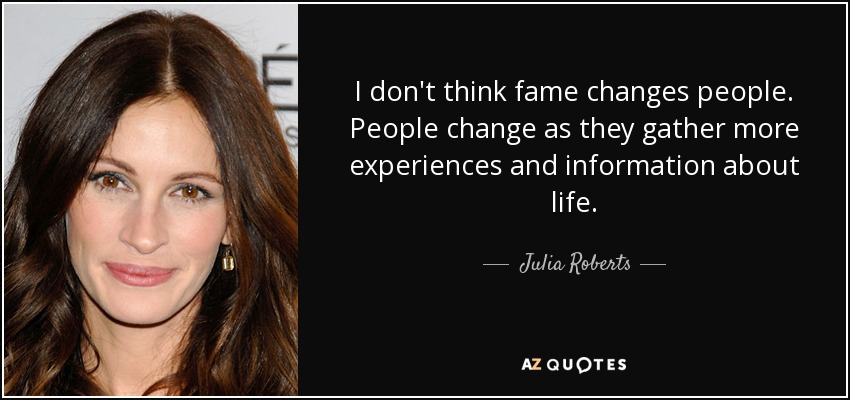 I don't think fame changes people. People change as they gather more experiences and information about life. - Julia Roberts