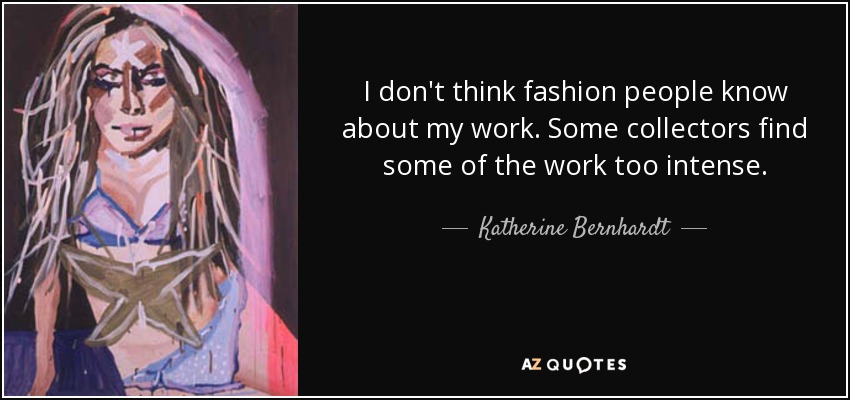 I don't think fashion people know about my work. Some collectors find some of the work too intense. - Katherine Bernhardt