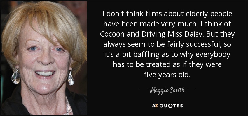 I don't think films about elderly people have been made very much. I think of Cocoon and Driving Miss Daisy. But they always seem to be fairly successful, so it's a bit baffling as to why everybody has to be treated as if they were five-years-old. - Maggie Smith