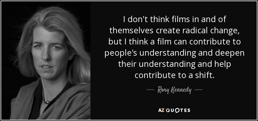 I don't think films in and of themselves create radical change, but I think a film can contribute to people's understanding and deepen their understanding and help contribute to a shift. - Rory Kennedy